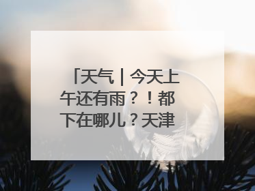 天气｜今天上午还有雨？！都下在哪儿？天津最新预报→