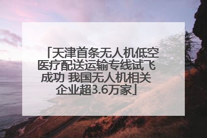 天津首条无人机低空医疗配送运输专线试飞成功 我国无人机相关企业超3.6万家