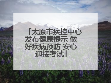 太原市疾控中心发布健康提示 做好疾病预防 安心迎接考试
