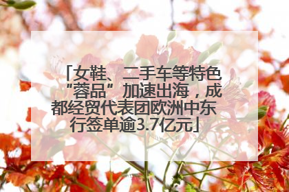 女鞋、二手车等特色“蓉品”加速出海，成都经贸代表团欧洲中东行签单逾3.7亿元