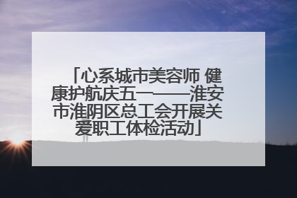 心系城市美容师 健康护航庆五一——淮安市淮阴区总工会开展关爱职工体检活动