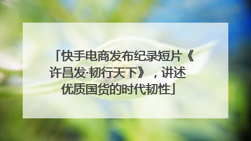 快手电商发布纪录短片《许昌发·韧行天下》，讲述优质国货的时代韧性