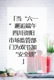当“六一”邂逅端午 四川资阳市场监管部门为双节加“安全锁”