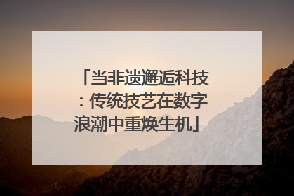 当非遗邂逅科技：传统技艺在数字浪潮中重焕生机