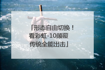 形态自由切换！看彩虹-10颠覆传统全能出击