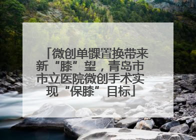 微创单髁置换带来新“膝”望，青岛市市立医院微创手术实现“保膝”目标