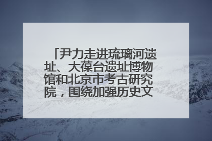 尹力走进琉璃河遗址、大葆台遗址博物馆和北京市考古研究院，围绕加强历史文化名城保护调研