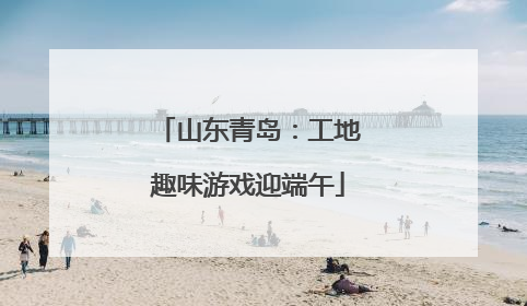 山东青岛：工地趣味游戏迎端午