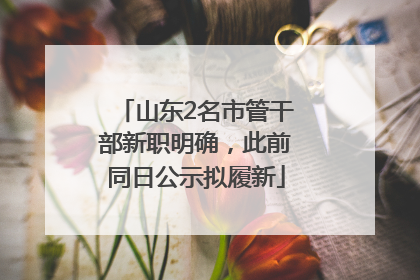 山东2名市管干部新职明确，此前同日公示拟履新