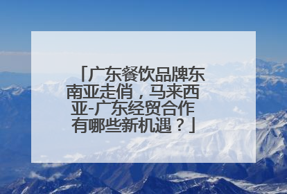 广东餐饮品牌东南亚走俏，马来西亚-广东经贸合作有哪些新机遇？