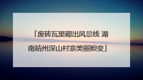 废砖瓦里砌出风景线 湖南靖州深山村寨美丽嬗变