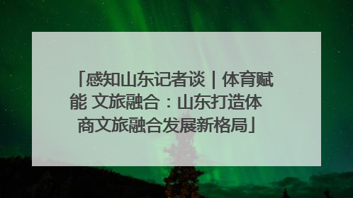 感知山东记者谈｜体育赋能 文旅融合：山东打造体商文旅融合发展新格局