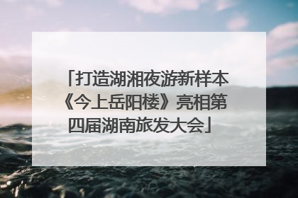 打造湖湘夜游新样本《今上岳阳楼》亮相第四届湖南旅发大会