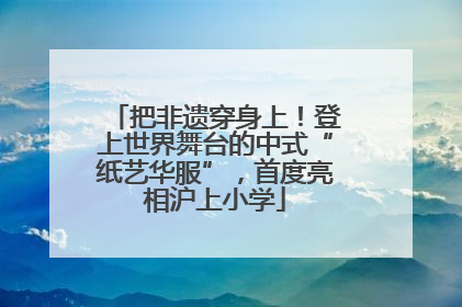 把非遗穿身上！登上世界舞台的中式“纸艺华服”，首度亮相沪上小学
