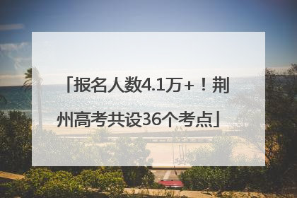 报名人数4.1万+！荆州高考共设36个考点