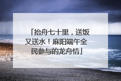 抬舟七十里，送饭又送水！麻阳端午全民参与的龙舟情