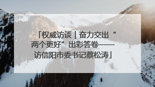 权威访谈｜奋力交出“两个更好”出彩答卷——访信阳市委书记蔡松涛