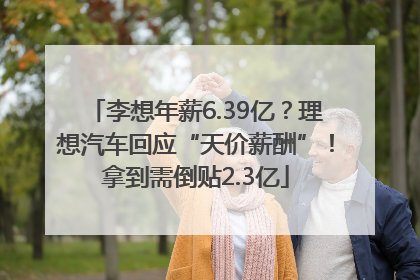 李想年薪6.39亿？理想汽车回应“天价薪酬”！拿到需倒贴2.3亿
