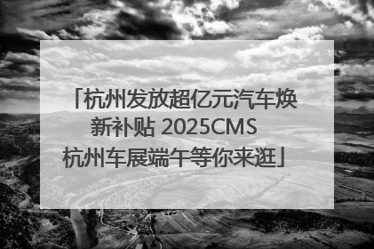 杭州发放超亿元汽车焕新补贴 2025CMS杭州车展端午等你来逛