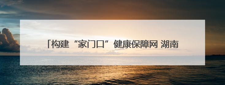 构建“家门口”健康保障网 湖南多措并举提升基层医疗服务能力