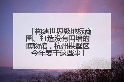 构建世界级地标商圈、打造没有围墙的博物馆，杭州拱墅区今年要干这些事