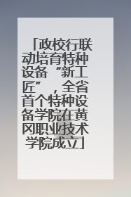 政校行联动培育特种设备“新工匠”，全省首个特种设备学院在黄冈职业技术学院成立