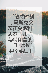 敏感时刻，马斯克父亲在莫斯科表态：儿子与特朗普的“口水仗”是个错误