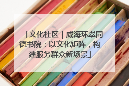 文化社区｜威海环翠同德书院：以文化矩阵，构建服务群众新场景