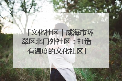 文化社区｜威海市环翠区北门外社区：打造有温度的文化社区