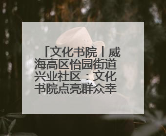 文化书院丨威海高区怡园街道兴业社区：文化书院点亮群众幸福生活
