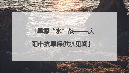 旱塬“水”战——庆阳市抗旱保供水见闻