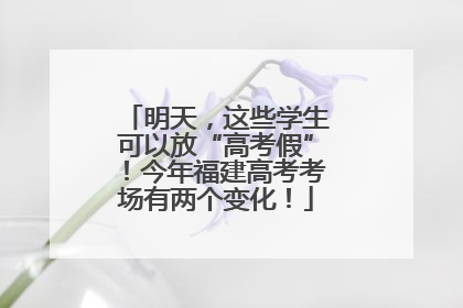 明天，这些学生可以放“高考假”！今年福建高考考场有两个变化！