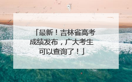 最新！吉林省高考成绩发布，广大考生可以查询了！