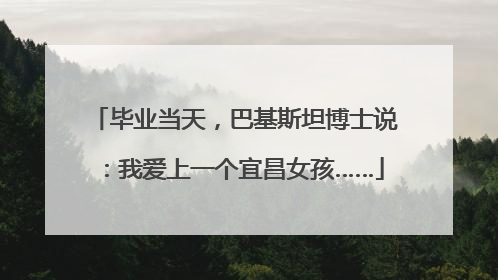 毕业当天，巴基斯坦博士说：我爱上一个宜昌女孩……