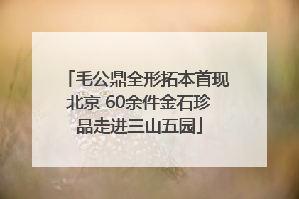 毛公鼎全形拓本首现北京 60余件金石珍品走进三山五园