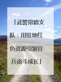 武警常德支队：用驻地红色资源引领官兵奋斗成长