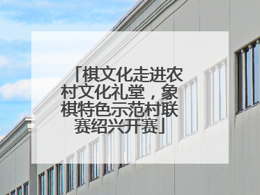 棋文化走进农村文化礼堂，象棋特色示范村联赛绍兴开赛