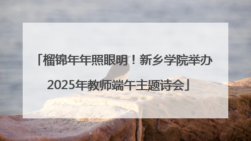 榴锦年年照眼明！新乡学院举办2025年教师端午主题诗会