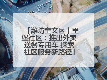 潍坊奎文区十里堡社区：推出外卖送餐专用车 探索社区服务新路径