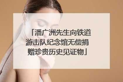 潘广洲先生向铁道游击队纪念馆无偿捐赠珍贵历史见证物