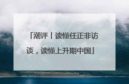 潮评丨读懂任正非访谈，读懂上升期中国