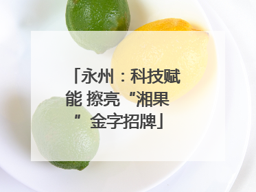 永州：科技赋能 擦亮“湘果”金字招牌