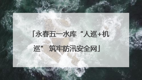 永春五一水库“人巡+机巡” 筑牢防汛安全网