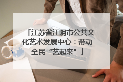 江苏省江阴市公共文化艺术发展中心：带动全民“艺起来”