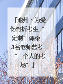 池州：为受伤骨折考生“定制”课桌 3名老师监考“一个人的考场”