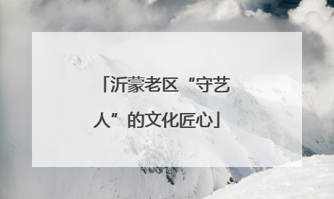 沂蒙老区“守艺人”的文化匠心