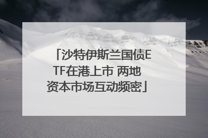 沙特伊斯兰国债ETF在港上市 两地资本市场互动频密