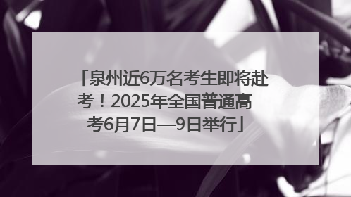 泉州近6万名考生即将赴考！2025年全国普通高考6月7日—9日举行