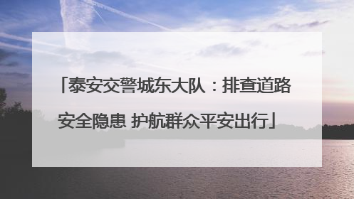 泰安交警城东大队：排查道路安全隐患 护航群众平安出行