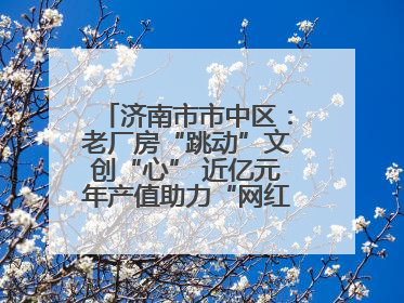 济南市市中区：老厂房“跳动”文创“心” 近亿元年产值助力“网红”变“长红”